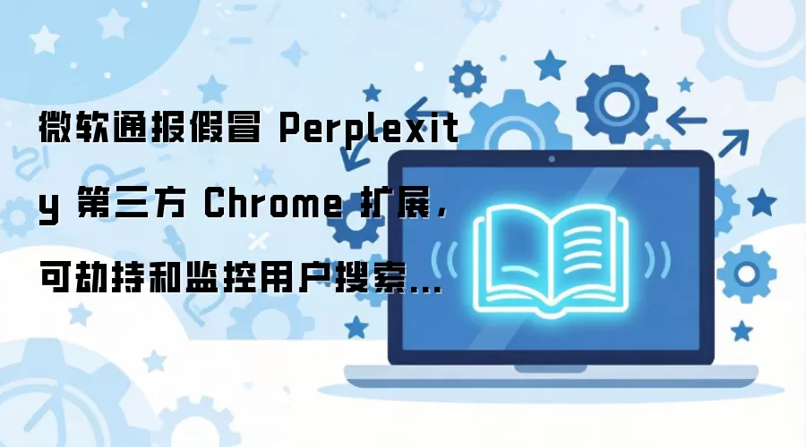 微软通报假冒 Perplexity 第三方 Chrome 扩展，可劫持和监控用户搜索流量