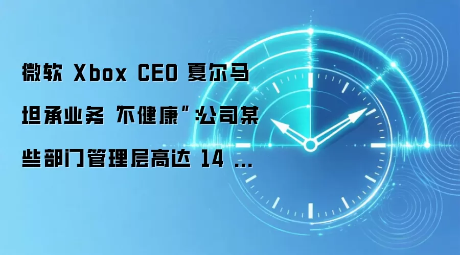 微软 Xbox CEO 夏尔马坦承业务“不健康”：公司某些部门管理层高达 14 层，通常每投入 1 美元就亏损 64 美分