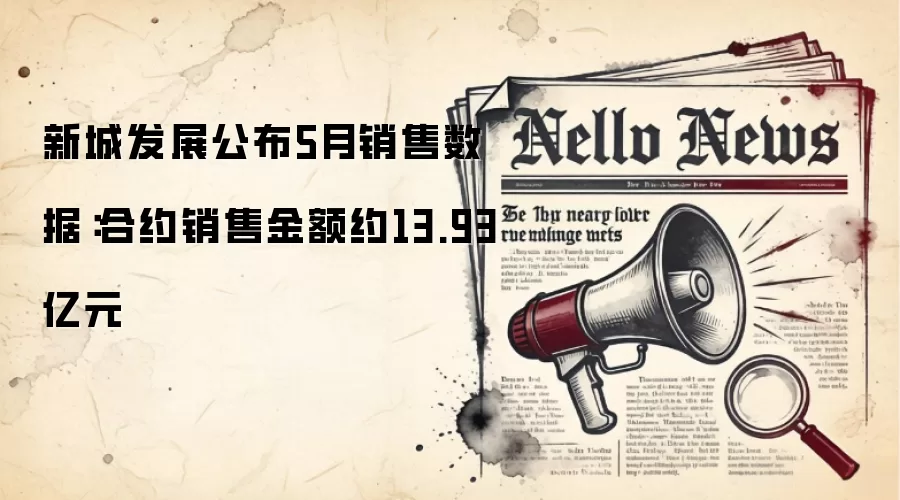 新城发展公布5月销售数据:合约销售金额约13.93亿元