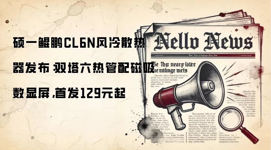 硕一鲲鹏CL6N风冷散热器发布：双塔六热管配磁吸数显屏，首发129元起
