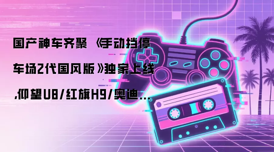 国产神车齐聚 《手动挡停车场2代国风版》独家上线，仰望U8/红旗H9/奥迪A6L全新登场