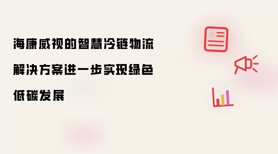 海康威视的智慧冷链物流解决方案进一步实现绿色低碳发展