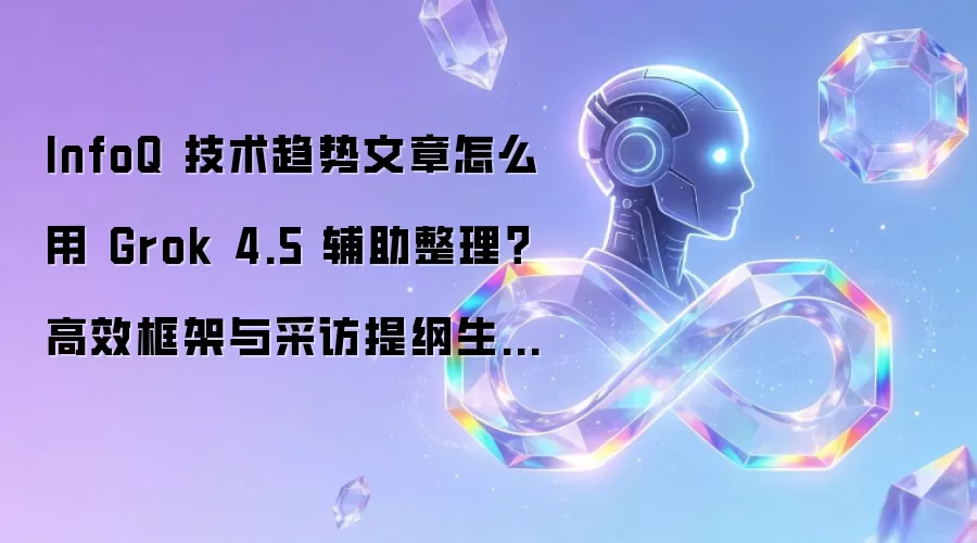 InfoQ 技术趋势文章怎么用 Grok 4.5 辅助整理?高效框架与采访提纲生成指南