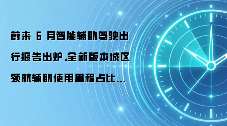 蔚来 6 月智能辅助驾驶出行报告出炉,全新版本城区领航辅助使用里程占比是更新前的近 3 倍