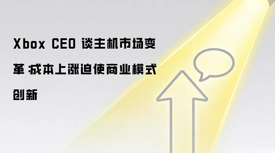 Xbox CEO 谈主机市场变革:成本上涨迫使商业模式创新