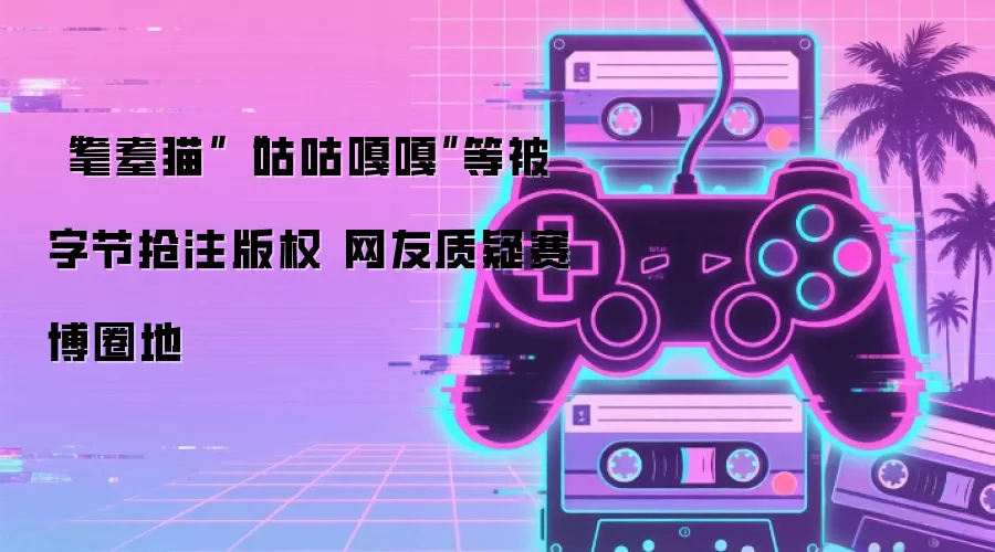 “耄耋猫”“咕咕嘎嘎”等被字节抢注版权 网友质疑赛博圈地
