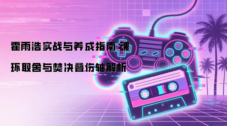 霍雨浩实战与养成指南:魂环取舍与焚决叠伤轴解析