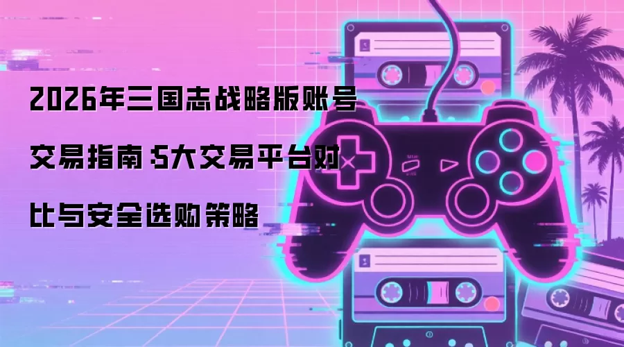 2026年三国志战略版账号交易指南：5大交易平台对比与安全选购策略