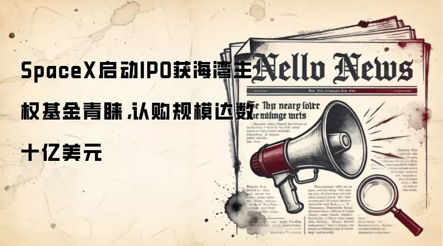 SpaceX启动IPO获海湾主权基金青睐,认购规模达数十亿美元