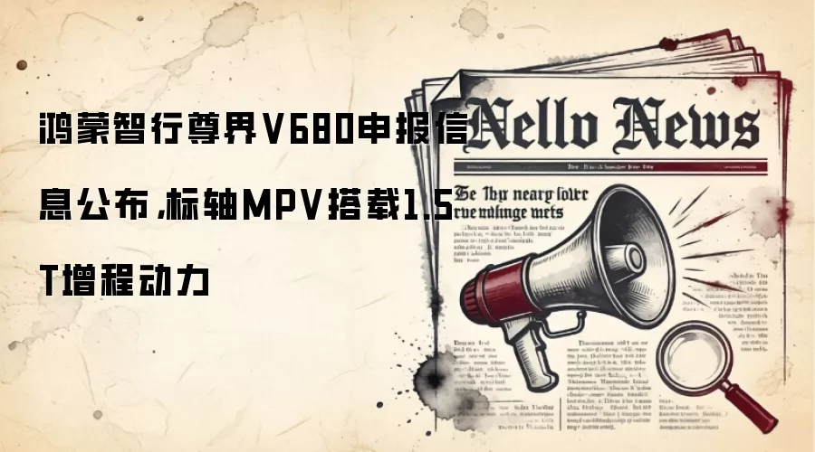 鸿蒙智行尊界V680申报信息公布,标轴MPV搭载1.5T增程动力