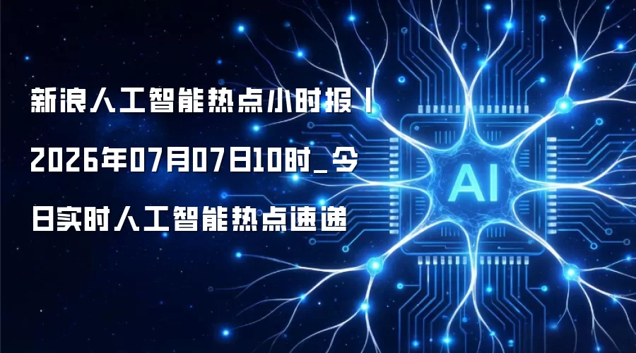 新浪人工智能热点小时报丨2026年07月07日10时_今日实时人工智能热点速递