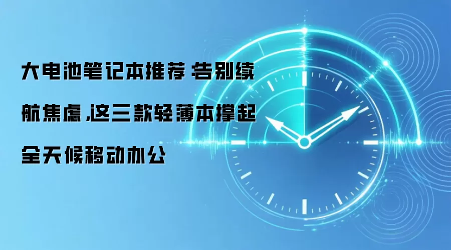 大电池笔记本推荐：告别续航焦虑，这三款轻薄本撑起全天候移动办公