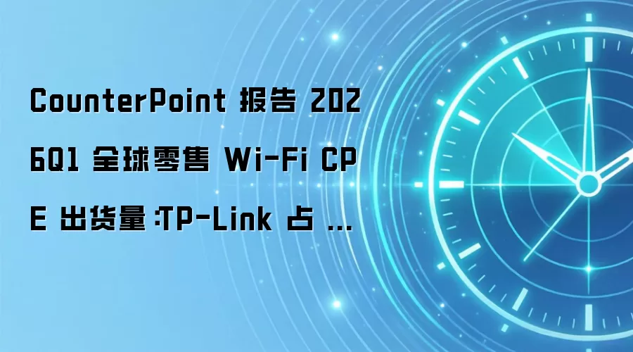 CounterPoint 报告 2026Q1 全球零售 Wi-Fi CPE 出货量:TP-Link 占 20%、小米占 12%