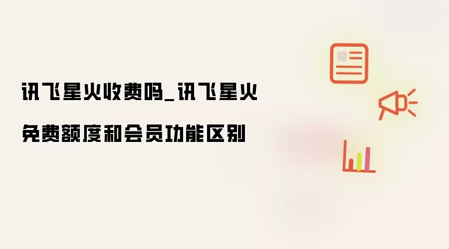 讯飞星火收费吗_讯飞星火免费额度和会员功能区别