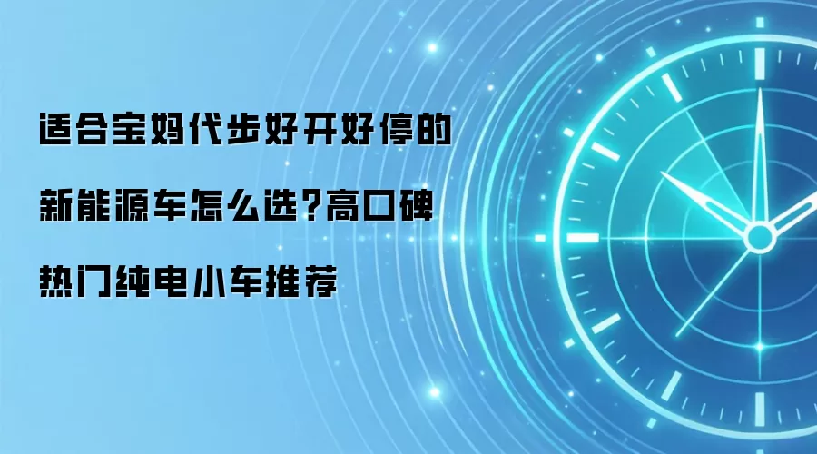 适合宝妈代步好开好停的新能源车怎么选?高口碑热门纯电小车推荐