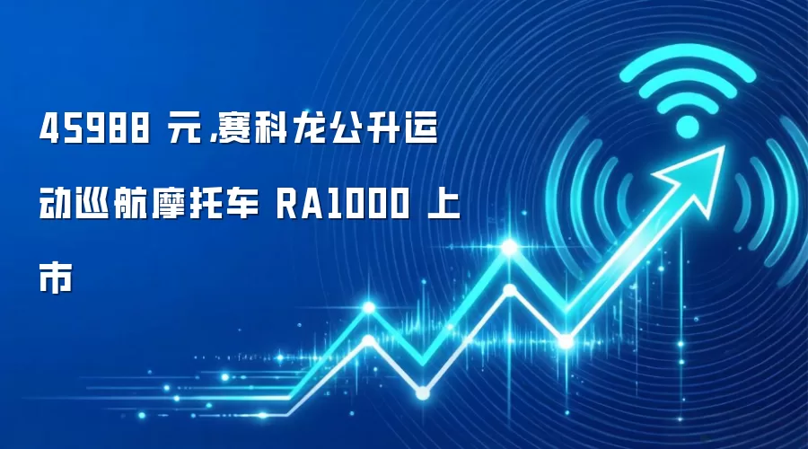 45988 元，赛科龙公升运动巡航摩托车 RA1000 上市
