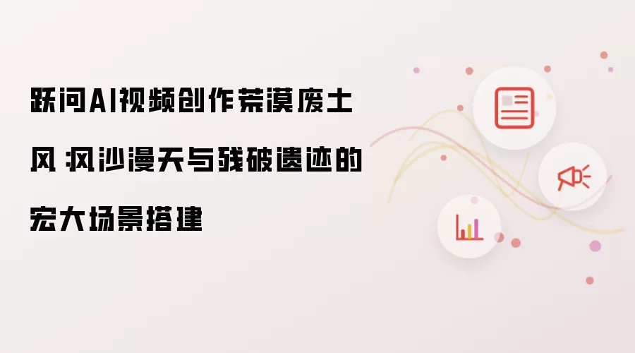 跃问AI视频创作荒漠废土风:风沙漫天与残破遗迹的宏大场景搭建