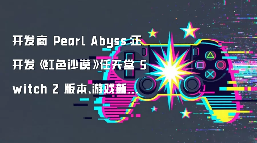 开发商 Pearl Abyss：正开发《红色沙漠》任天堂 Switch 2 版本、游戏新作《多可比》2028 年下半年发售