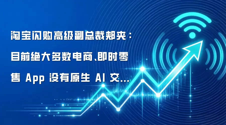淘宝闪购高级副总裁郏夹：目前绝大多数电商、即时零售 App 没有原生 AI 交互能力，真实消费诉求被压抑