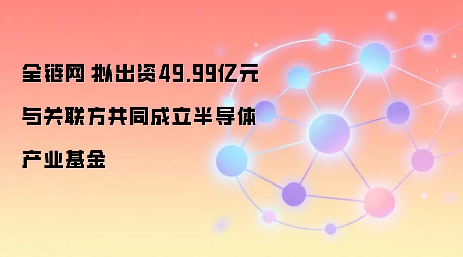 全链网:拟出资49.99亿元与关联方共同成立半导体产业基金