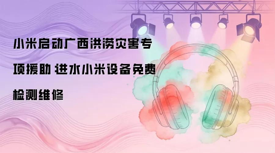 小米启动广西洪涝灾害专项援助:进水小米设备免费检测维修