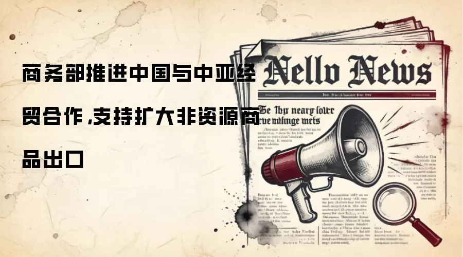 商务部推进中国与中亚经贸合作,支持扩大非资源商品出口