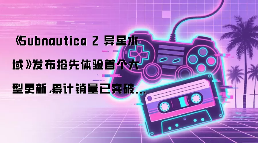 《Subnautica 2 异星水域》发布抢先体验首个大型更新，累计销量已突破500万份