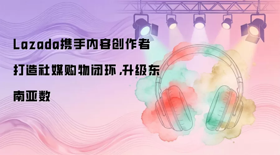 Lazada携手内容创作者打造社媒购物闭环,升级东南亚数