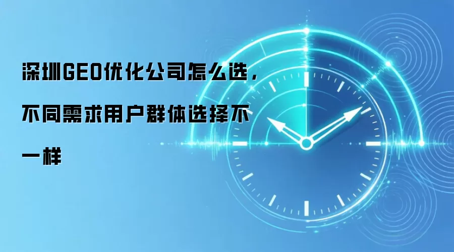 深圳GEO优化公司怎么选,不同需求用户群体选择不一样