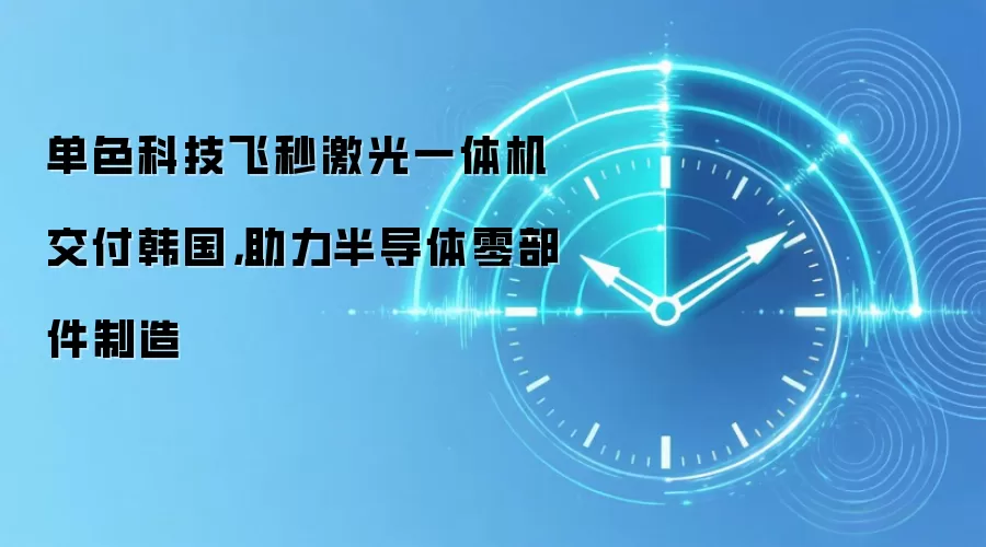 单色科技飞秒激光一体机交付韩国,助力半导体零部件制造