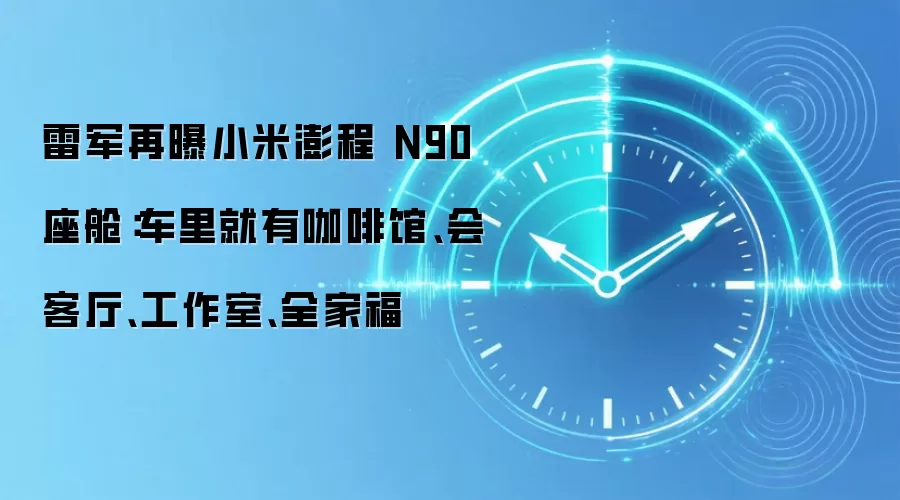 雷军再曝小米澎程 N90 座舱：车里就有咖啡馆、会客厅、工作室、全家福
