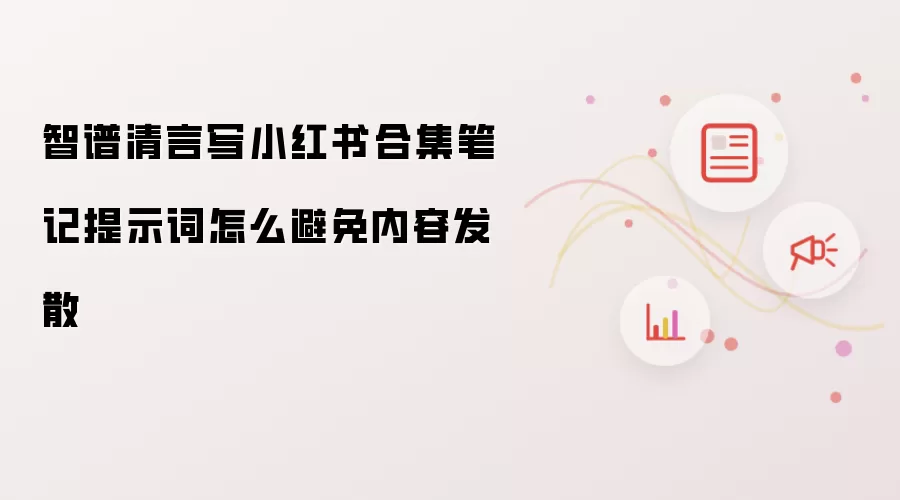 智谱清言写小红书合集笔记提示词怎么避免内容发散