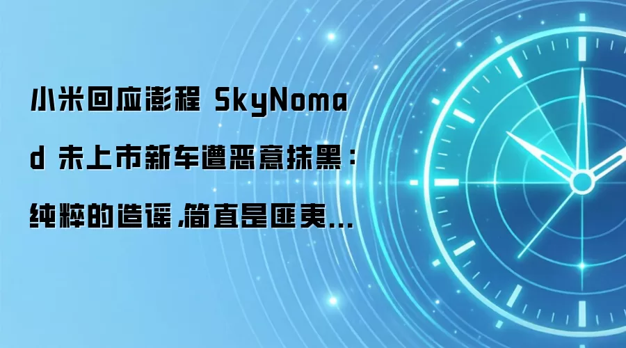 小米回应澎程 SkyNomad 未上市新车遭恶意抹黑：纯粹的造谣，简直是匪夷所思