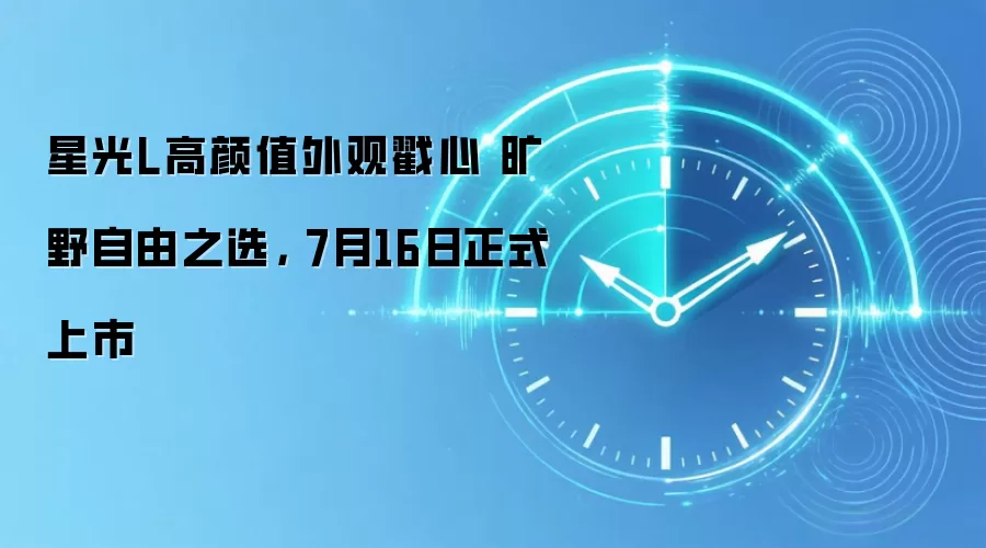 星光L高颜值外观戳心 旷野自由之选, 7月16日正式上市