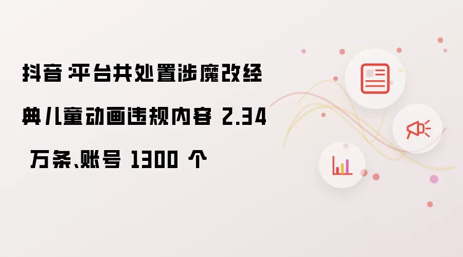 抖音:平台共处置涉魔改经典儿童动画违规内容 2.34 万条、账号 1300 个