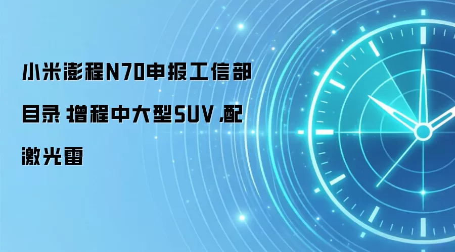 小米澎程N70申报工信部目录：增程中大型SUV，配激光雷