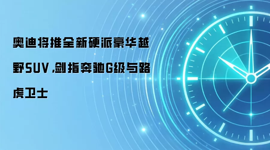 奥迪将推全新硬派豪华越野SUV，剑指奔驰G级与路虎卫士