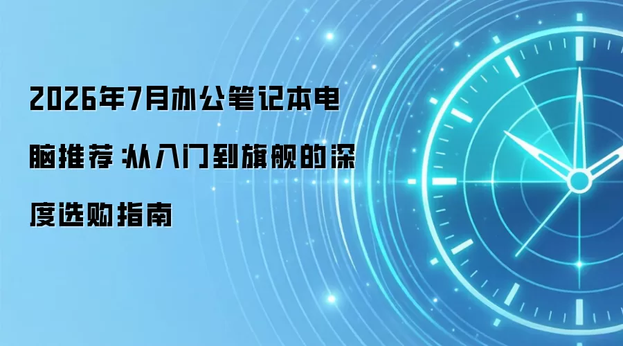 2026年7月办公笔记本电脑推荐:从入门到旗舰的深度选购指南