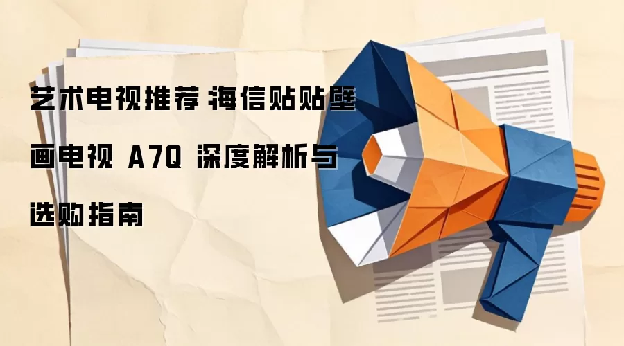 艺术电视推荐：海信贴贴壁画电视 A7Q 深度解析与选购指南