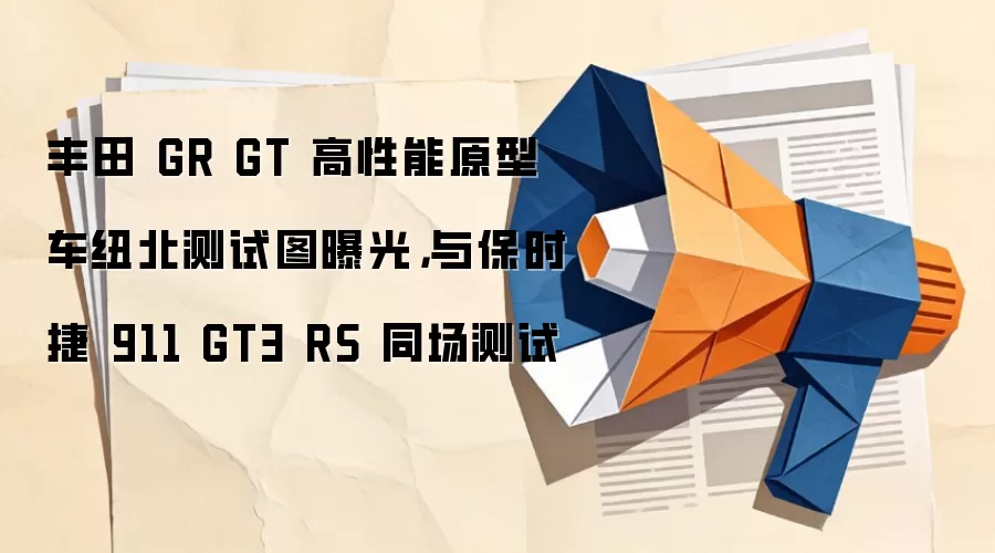 丰田 GR GT 高性能原型车纽北测试图曝光,与保时捷 911 GT3 RS 同场测试