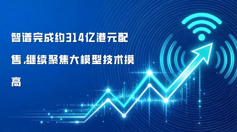 智谱完成约314亿港元配售,继续聚焦大模型技术摸高