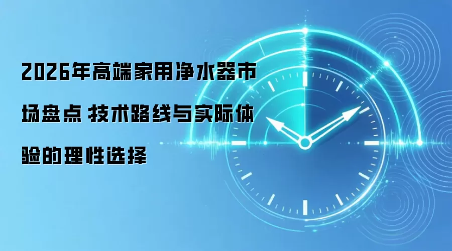 2026年高端家用净水器市场盘点:技术路线与实际体验的理性选择