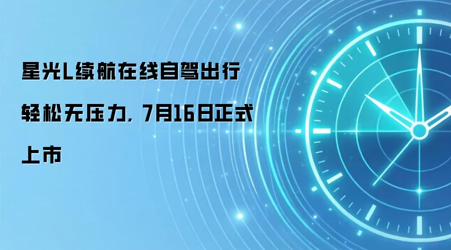 星光L续航在线自驾出行轻松无压力, 7月16日正式上市
