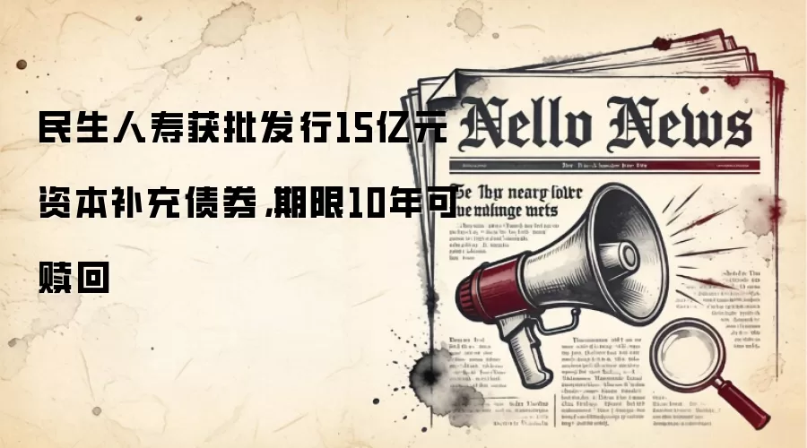 民生人寿获批发行15亿元资本补充债券,期限10年可赎回