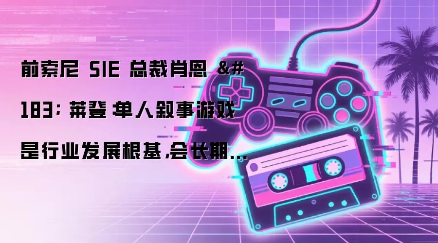 前索尼 SIE 总裁肖恩 · 莱登：单人叙事游戏是行业发展根基，会长期存在