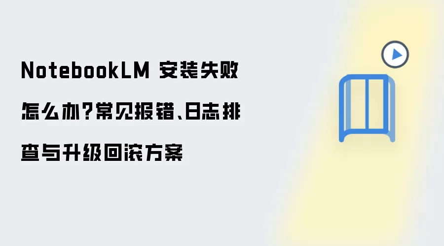 NotebookLM 安装失败怎么办?常见报错、日志排查与升级回滚方案