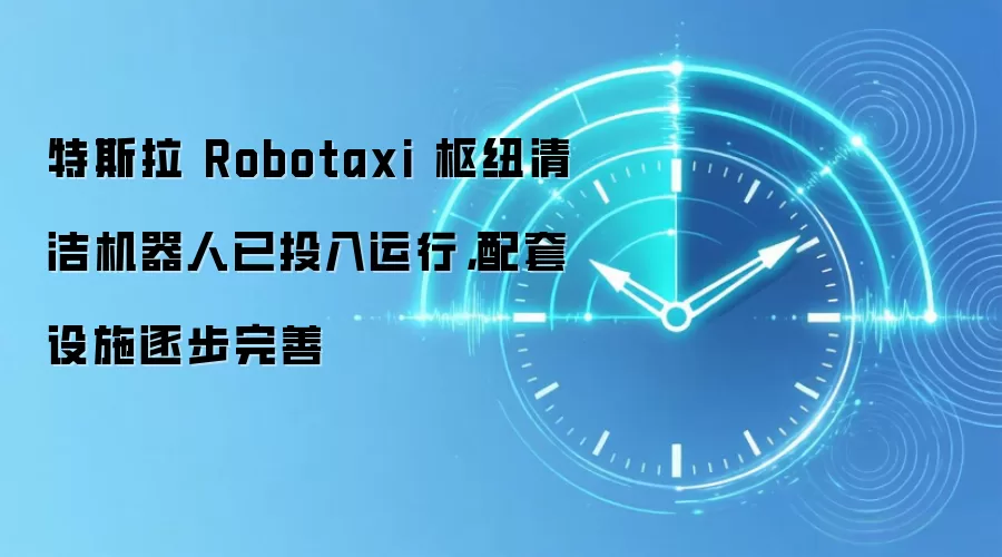 特斯拉 Robotaxi 枢纽清洁机器人已投入运行，配套设施逐步完善