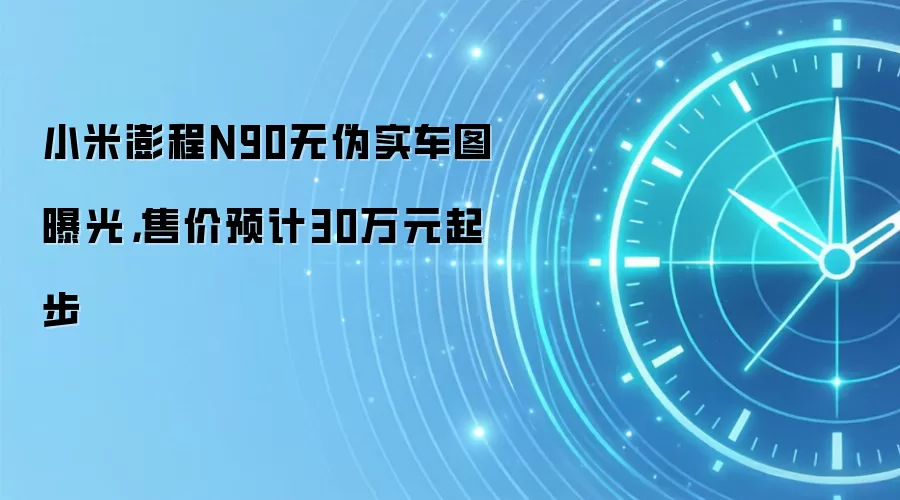小米澎程N90无伪实车图曝光，售价预计30万元起步