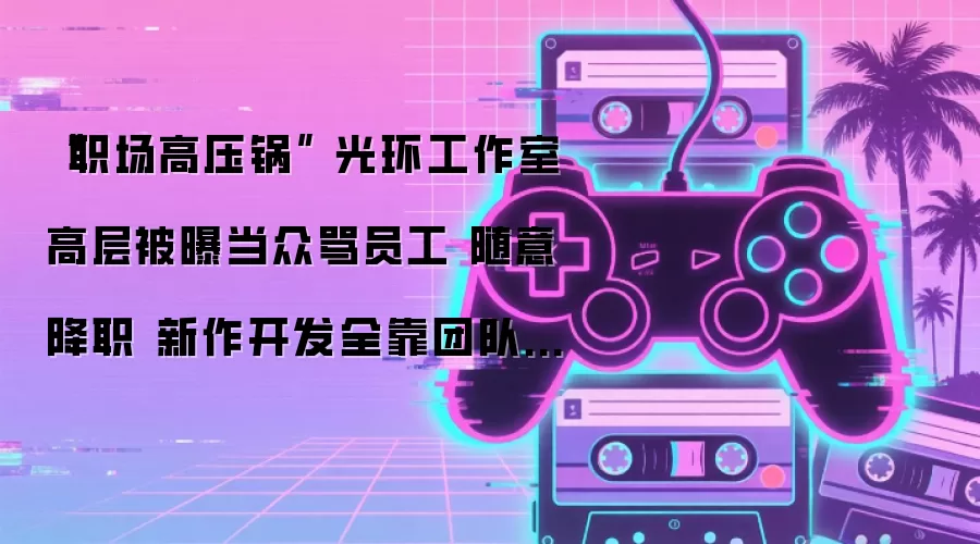 “职场高压锅” 光环工作室高层被曝当众骂员工 随意降职 新作开发全靠团队硬扛