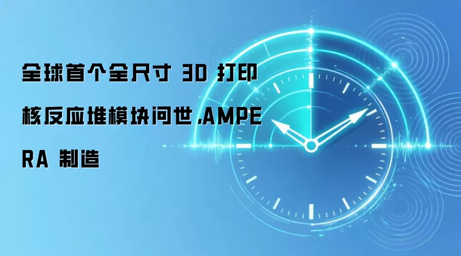 全球首个全尺寸 3D 打印核反应堆模块问世，AMPERA 制造